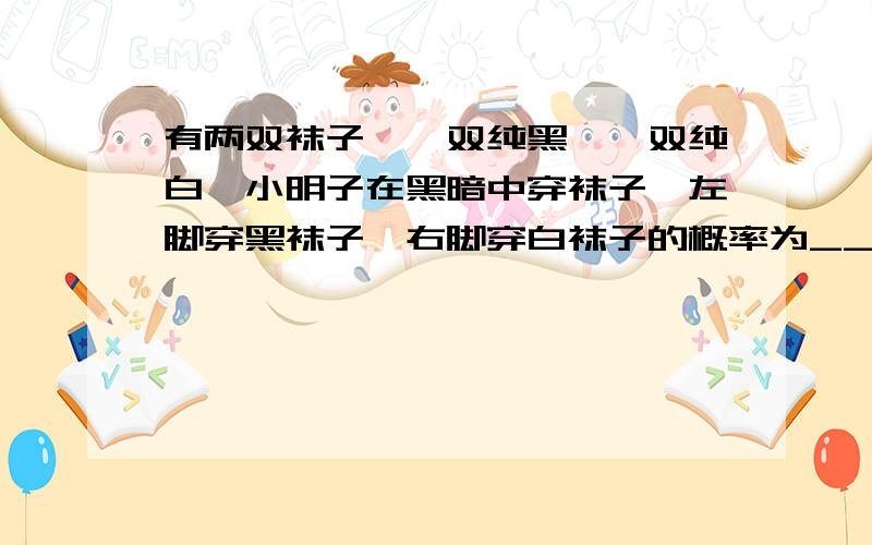 有两双袜子,一双纯黑,一双纯白,小明子在黑暗中穿袜子,左脚穿黑袜子,右脚穿白袜子的概率为__.