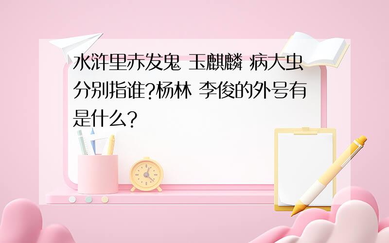 水浒里赤发鬼 玉麒麟 病大虫分别指谁?杨林 李俊的外号有是什么?