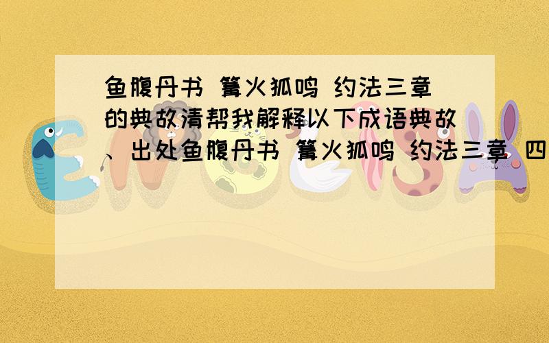 鱼腹丹书 篝火狐鸣 约法三章的典故清帮我解释以下成语典故、出处鱼腹丹书 篝火狐鸣 约法三章 四面楚歌 暗度陈仓