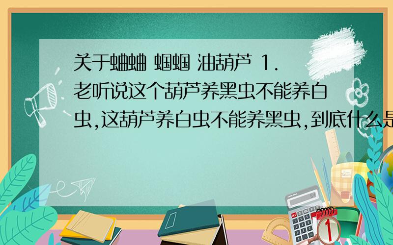 关于蛐蛐 蝈蝈 油葫芦 1.老听说这个葫芦养黑虫不能养白虫,这葫芦养白虫不能养黑虫,到底什么是黑虫什么是白虫?2.我的油葫芦一到家就叫,一揣身上死一样的寂静,3.葫芦该怎么把,怎么揉,怎么