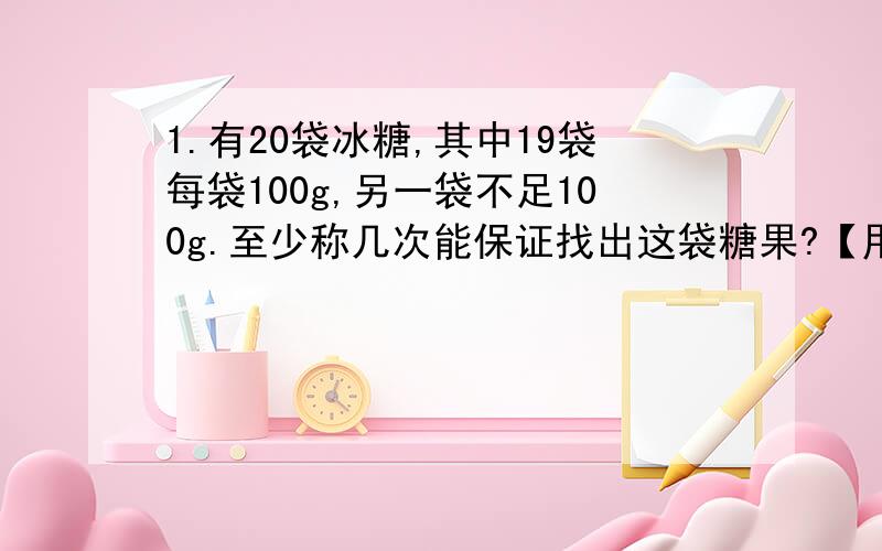 1.有20袋冰糖,其中19袋每袋100g,另一袋不足100g.至少称几次能保证找出这袋糖果?【用喜欢的方法表示称的过程】2.钱袋中有1分、2分和5分三种硬币,甲从袋中取三枚,乙从袋中取两枚,并且甲取的