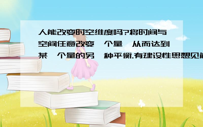 人能改变时空维度吗?将时间与空间任意改变一个量,从而达到某一个量的另一种平衡.有建设性思想见解的请答.