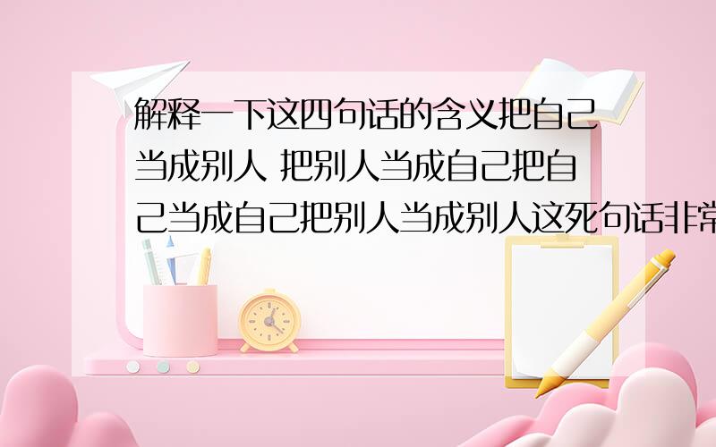 解释一下这四句话的含义把自己当成别人 把别人当成自己把自己当成自己把别人当成别人这死句话非常精奥 好象是每年龄段才能悟出一句 望有大智者能给个详细解释