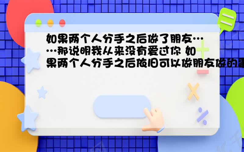 如果两个人分手之后做了朋友……那说明我从来没有爱过你 如果两个人分手之后依旧可以做朋友做的事……那说明我想让你记住我 如果两个人分手之后我不再见你并大声说我恨你……那说