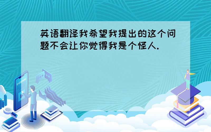 英语翻译我希望我提出的这个问题不会让你觉得我是个怪人.