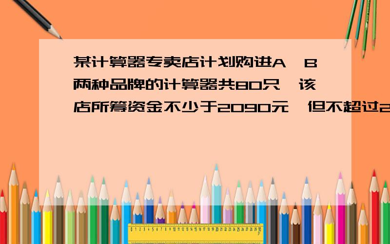 某计算器专卖店计划购进A,B两种品牌的计算器共80只,该店所筹资金不少于2090元,但不超过2098元,且所筹资金全部用于批发计算器,两种品牌的计算器批发价与销售价如下表 （1）该商店对这两种