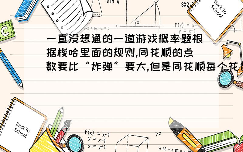 一直没想通的一道游戏概率题根据梭哈里面的规则,同花顺的点数要比“炸弹”要大,但是同花顺每个花色会出现“A2345”到“10JQKA”10种可能性,乘以4种花色,也就是说会有10×4=40种可能；然而