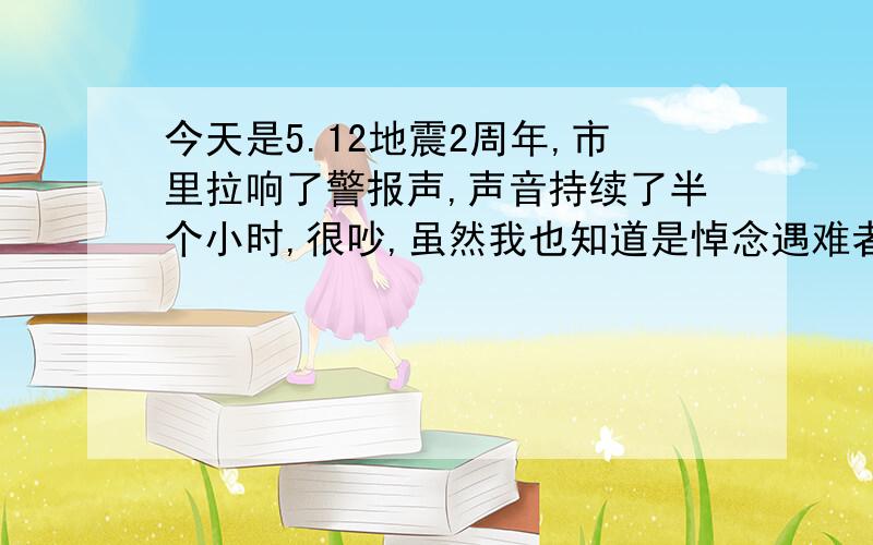 今天是5.12地震2周年,市里拉响了警报声,声音持续了半个小时,很吵,虽然我也知道是悼念遇难者.多采取实际行动来规避灾难才是上策,至于平时都不能鸣笛的市区,警报声响策天空,真的是很吵很