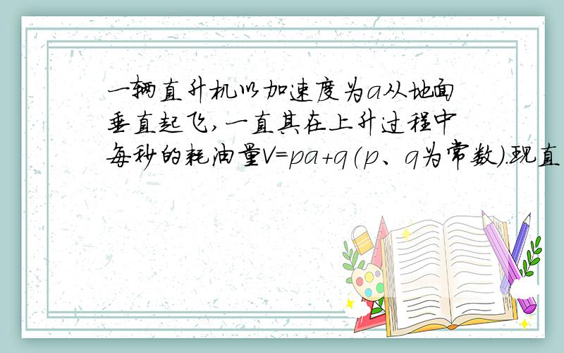 一辆直升机以加速度为a从地面垂直起飞,一直其在上升过程中每秒的耗油量V=pa+q(p、q为常数）.现直升机与加速至H高空,且耗油量最少,则应以多大加速度上升?这种情况下最少耗油量为多少?P.S: