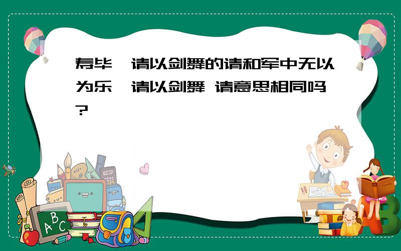 寿毕,请以剑舞的请和军中无以为乐,请以剑舞 请意思相同吗?