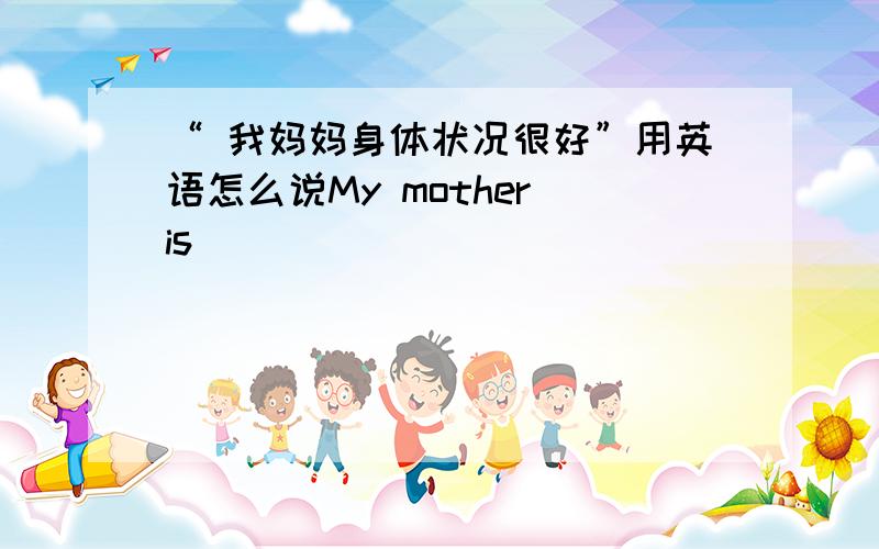 “ 我妈妈身体状况很好”用英语怎么说My mother is _____ _______ _____________.（填三个单词）