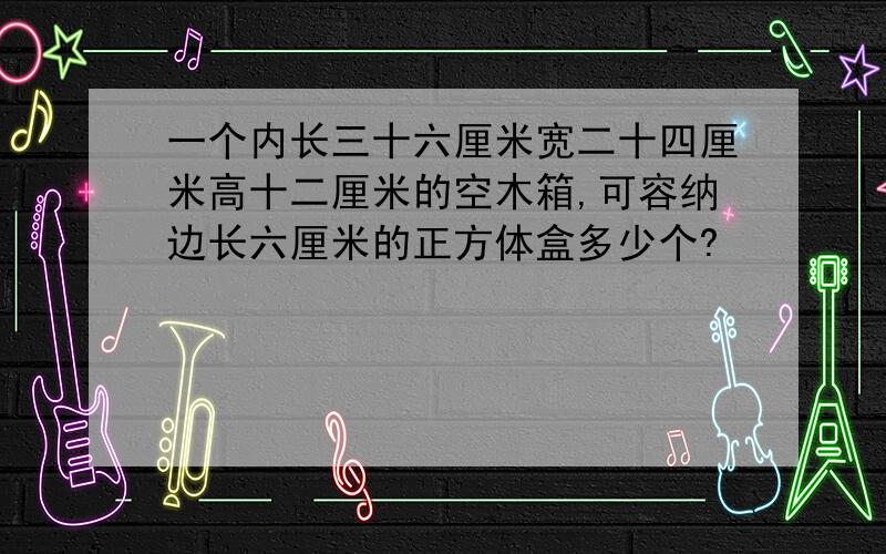 一个内长三十六厘米宽二十四厘米高十二厘米的空木箱,可容纳边长六厘米的正方体盒多少个?