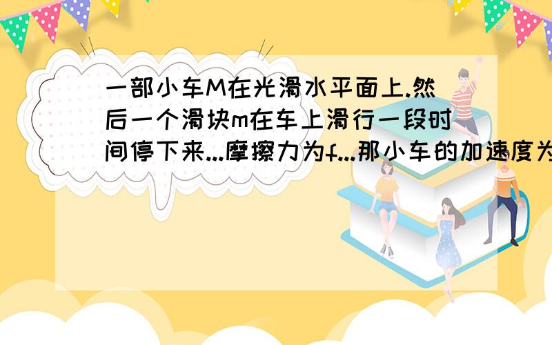 一部小车M在光滑水平面上.然后一个滑块m在车上滑行一段时间停下来...摩擦力为f...那小车的加速度为?滑块的加速度为f/m那小车的加速度是f/M还是f/(M+m）