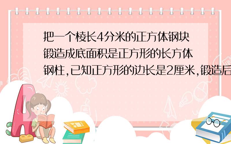 把一个棱长4分米的正方体钢块锻造成底面积是正方形的长方体钢柱,已知正方形的边长是2厘米,锻造后的钢柱高多少厘米?