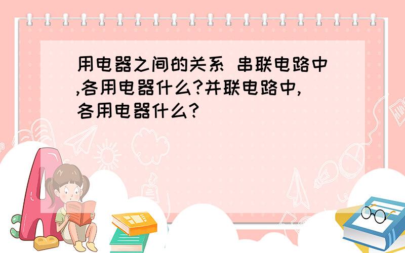 用电器之间的关系 串联电路中,各用电器什么?并联电路中,各用电器什么?