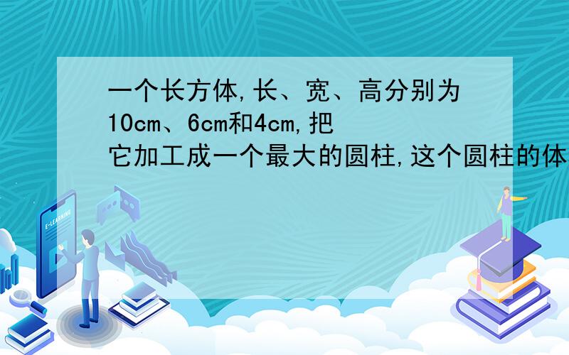 一个长方体,长、宽、高分别为10cm、6cm和4cm,把它加工成一个最大的圆柱,这个圆柱的体积是多少?如果这个圆柱的高是一个圆锥的九分之二,并且圆锥的底面积是圆柱底面积的25%,那么这个圆锥的