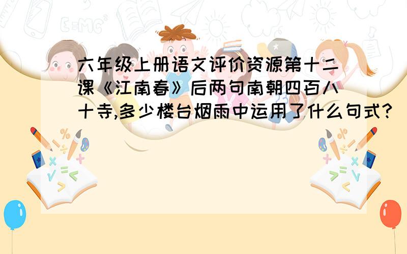 六年级上册语文评价资源第十二课《江南春》后两句南朝四百八十寺,多少楼台烟雨中运用了什么句式?