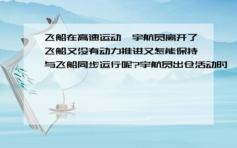 飞船在高速运动,宇航员离开了飞船又没有动力推进又怎能保持与飞船同步运行呢?宇航员出仓活动时,此时神七同样是在高速运行而且是有动力推进.但宇航员离开了飞船又没有动力推进又怎能