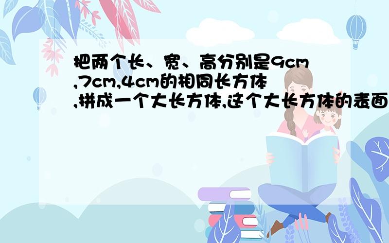 把两个长、宽、高分别是9cm,7cm,4cm的相同长方体,拼成一个大长方体,这个大长方体的表面积最少是多少厘米?