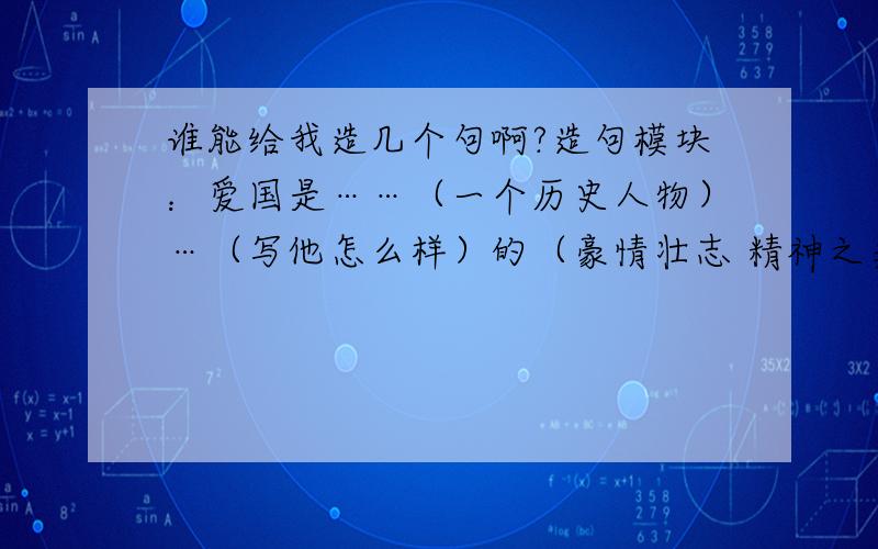 谁能给我造几个句啊?造句模块：爱国是……（一个历史人物）…（写他怎么样）的（豪情壮志 精神之类的）造句模块：爱国是……（一个历史人物）……（写他怎么样）的（豪情壮志 精神