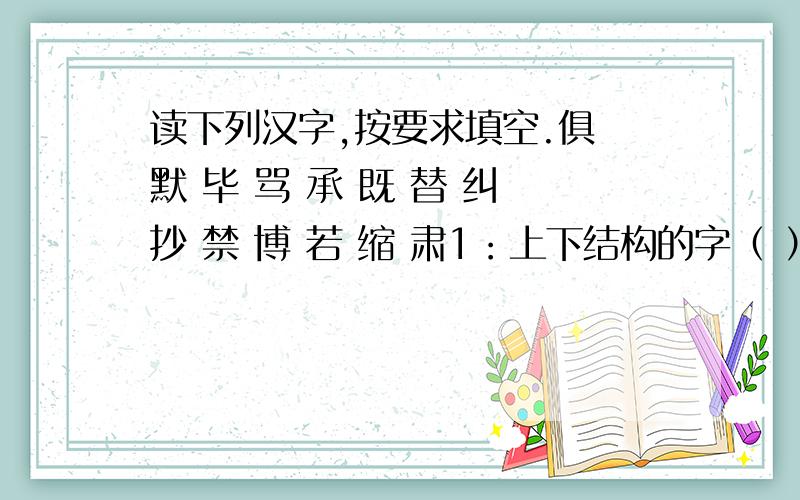 读下列汉字,按要求填空.俱 默 毕 骂 承 既 替 纠 抄 禁 博 若 缩 肃1：上下结构的字（ ）2：独体字：（ ）3：左右结构的字：（ ）4：按笔画数由少到多的排列顺序是：（ ）5：按音序排列的