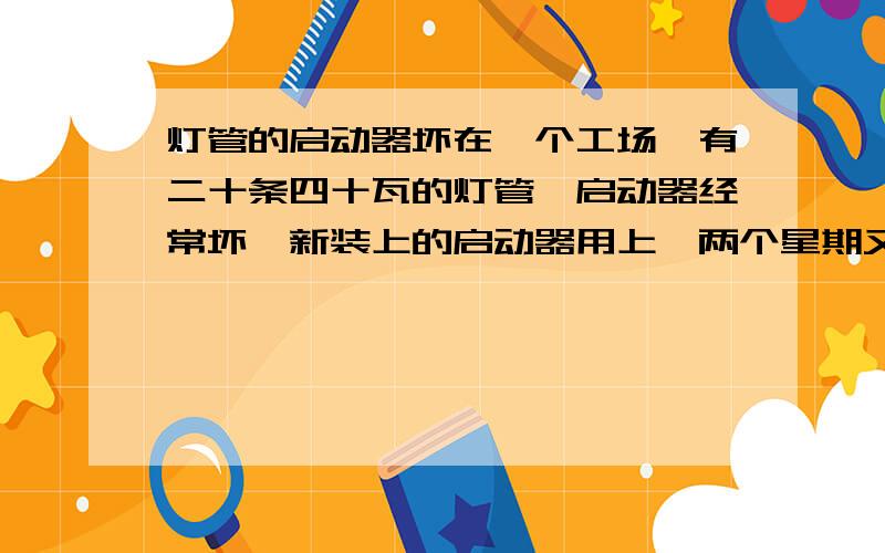 灯管的启动器坏在一个工场,有二十条四十瓦的灯管,启动器经常坏,新装上的启动器用上一两个星期又坏了,换上新的又没事了.电压在不用时有220,全部灯管开着了电压在180左右,这个电压是在电