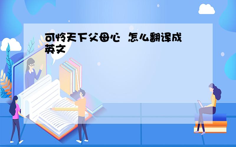 可怜天下父母心  怎么翻译成英文