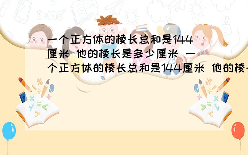 一个正方体的棱长总和是144厘米 他的棱长是多少厘米 一个正方体的棱长总和是144厘米 他的棱长是多少厘米