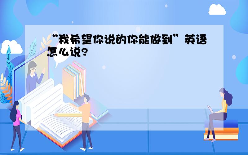 “我希望你说的你能做到”英语怎么说?