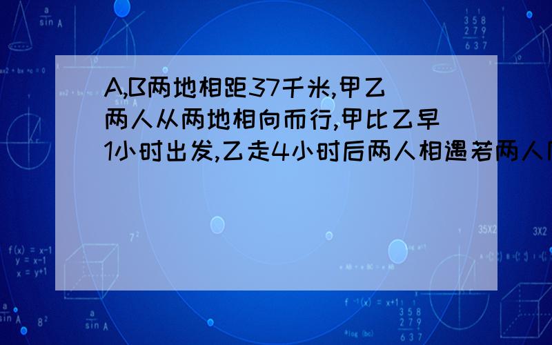 A,B两地相距37千米,甲乙两人从两地相向而行,甲比乙早1小时出发,乙走4小时后两人相遇若两人同相同地而行,乙比甲早走8小时,结果甲走5小时后超过乙3千米,求甲乙两人的速度