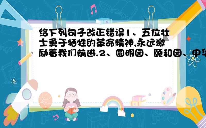 给下列句子改正错误1、五位壮士勇于牺牲的革命精神,永远激励着我们前进.2、圆明园、颐和园、中华世纪坛、故宫都是北京有名的古迹.