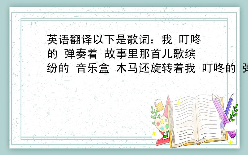 英语翻译以下是歌词：我 叮咚的 弹奏着 故事里那首儿歌缤纷的 音乐盒 木马还旋转着我 叮咚的 弹奏着 童年的纯真快乐亲爱的 这时刻 有梦就大声唱歌我们迎着风边走边唱边坚定来自于远方