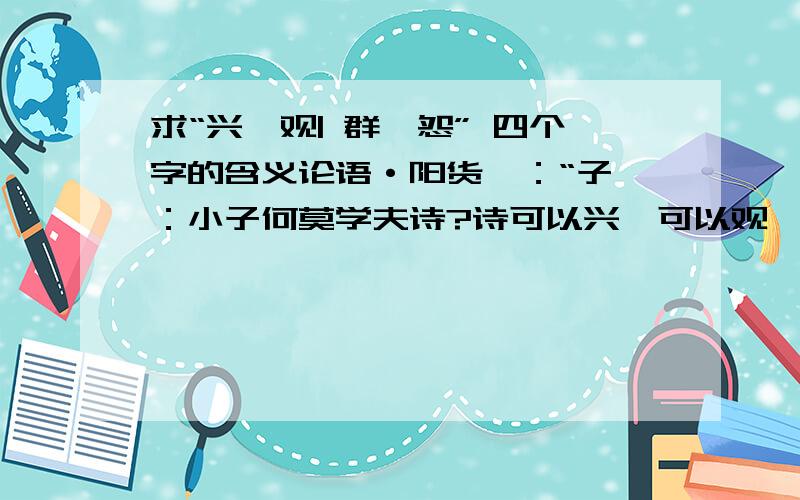 求“兴、观| 群、怨” 四个字的含义论语·阳货》：“子曰：小子何莫学夫诗?诗可以兴,可以观,可以群,可以怨.迩之事父,远之事君,多识于鸟兽草木之名.”中的兴、观| 群、怨” 四个字是什么