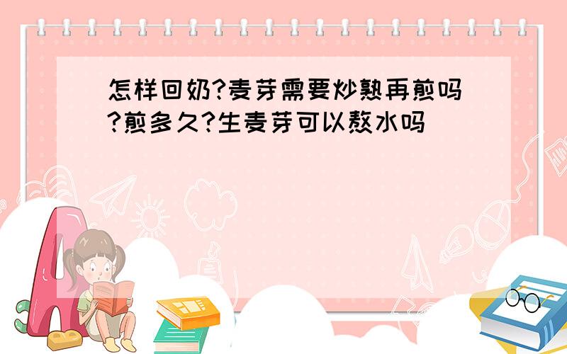 怎样回奶?麦芽需要炒熟再煎吗?煎多久?生麦芽可以熬水吗