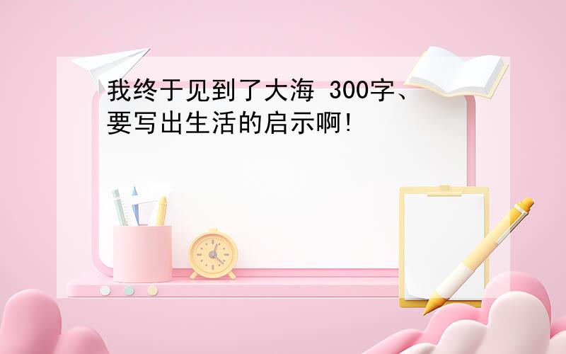 我终于见到了大海 300字、要写出生活的启示啊!