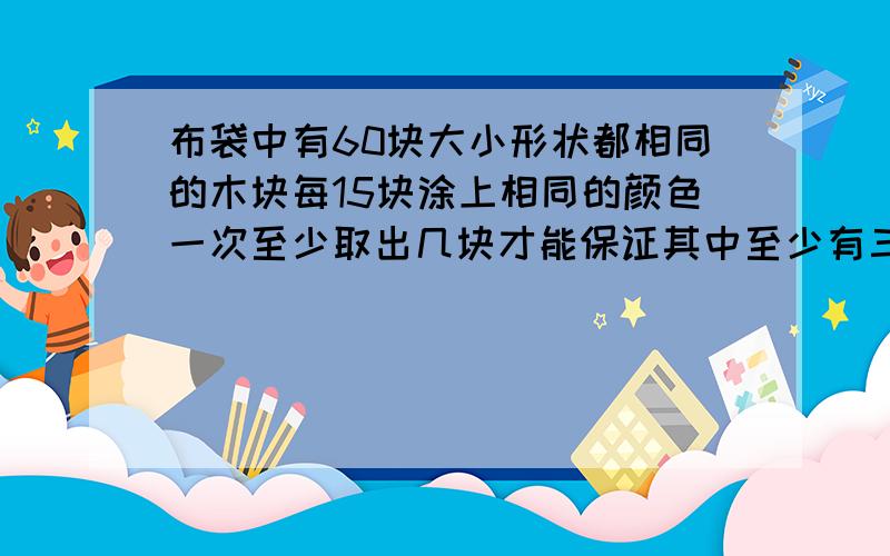 布袋中有60块大小形状都相同的木块每15块涂上相同的颜色一次至少取出几块才能保证其中至少有三块颜色相同急