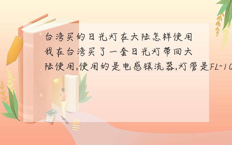 台湾买的日光灯在大陆怎样使用我在台湾买了一套日光灯带回大陆使用,使用的是电感镇流器,灯管是FL-10D的,结果发现台湾的电压是110V 60Hz,而大陆的电压是220V 50Hz,请问怎样在大陆的电压下使