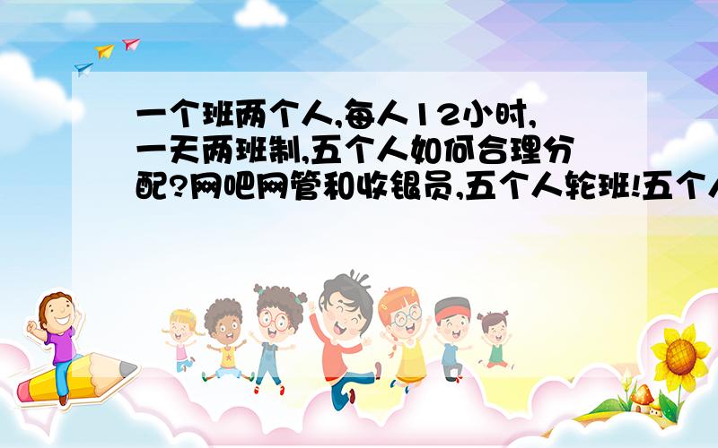 一个班两个人,每人12小时,一天两班制,五个人如何合理分配?网吧网管和收银员,五个人轮班!五个人都可以当两个职位!如何合理分配工作量与休息!