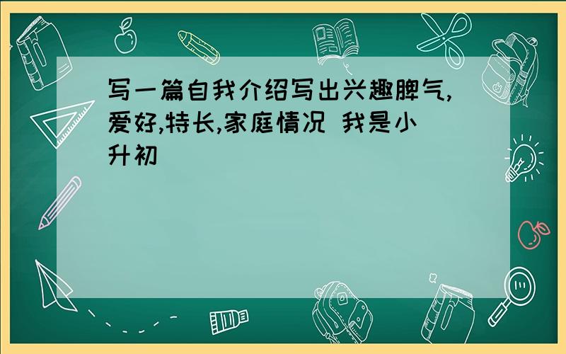 写一篇自我介绍写出兴趣脾气,爱好,特长,家庭情况 我是小升初