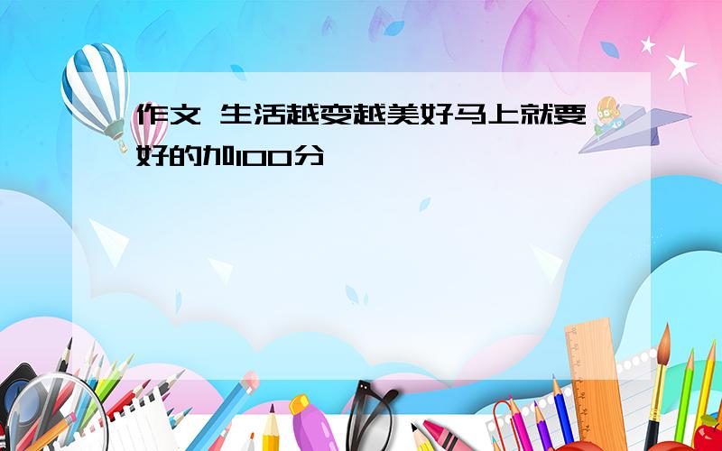 作文 生活越变越美好马上就要好的加100分