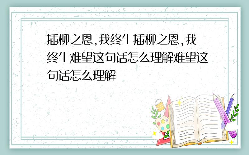 插柳之恩,我终生插柳之恩,我终生难望这句话怎么理解难望这句话怎么理解