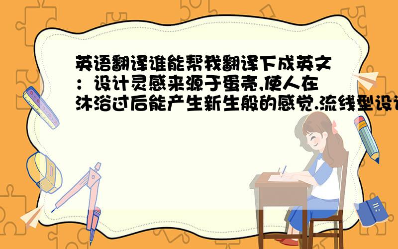 英语翻译谁能帮我翻译下成英文：设计灵感来源于蛋壳,使人在沐浴过后能产生新生般的感觉.流线型设计使产品更加简洁美观大方.“适浴”的主要功能是帮助人们用最少量的水,享受最舒适的