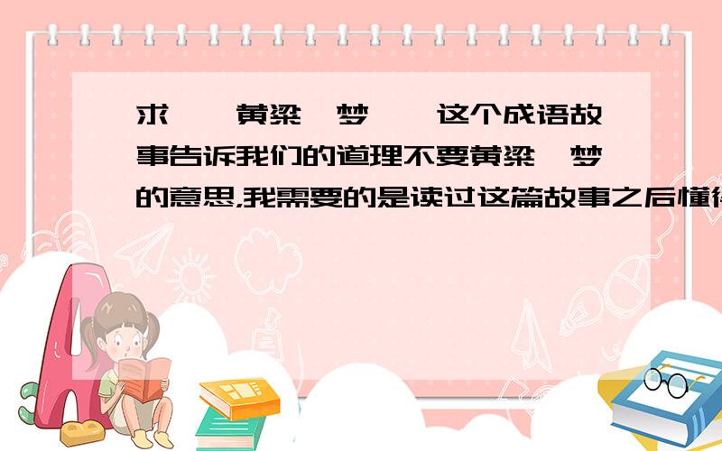 求＜＜黄粱一梦＞＞这个成语故事告诉我们的道理不要黄粱一梦的意思，我需要的是读过这篇故事之后懂得的道理