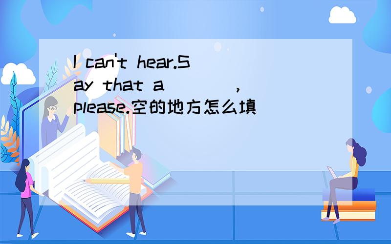 I can't hear.Say that a____,please.空的地方怎么填