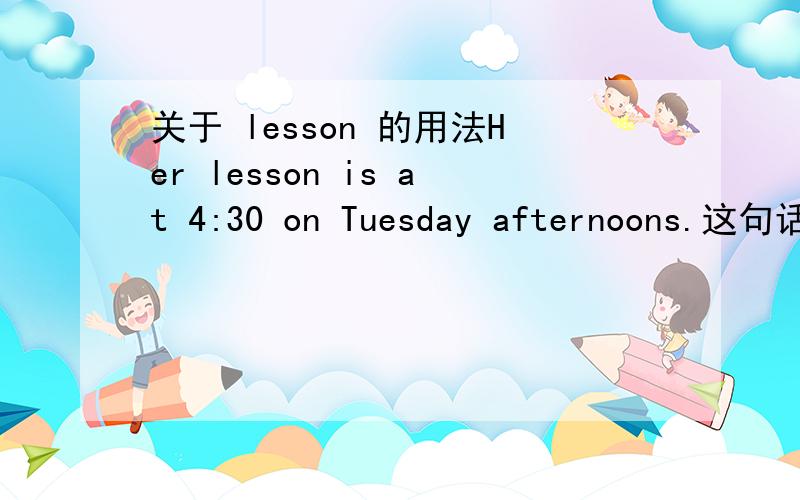 关于 lesson 的用法Her lesson is at 4:30 on Tuesday afternoons.这句话是说她每个星期二下午都有课,为什么lesson 后面没有 s ,而afternoon 后面有s.