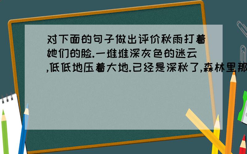 对下面的句子做出评价秋雨打着她们的脸.一堆堆深灰色的迷云,低低地压着大地.已经是深秋了,森林里那一望无际的林木都已光秃,老树阴郁地站着,让褐色的苔掩住它身上的皱纹.无情的秋天剥