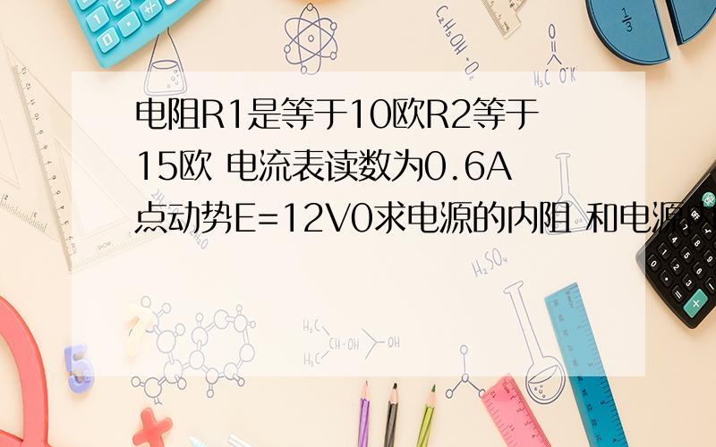 电阻R1是等于10欧R2等于15欧 电流表读数为0.6A点动势E=12V0求电源的内阻 和电源内电阻R1是等于10欧R2等于15欧 电流表读数为0.6A点动势E=12V0求电源的内阻 和电源内部消耗的功率