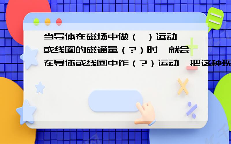 当导体在磁场中做（ ）运动 或线圈的磁通量（?）时,就会在导体或线圈中作（?）运动,把这种现象称作为?