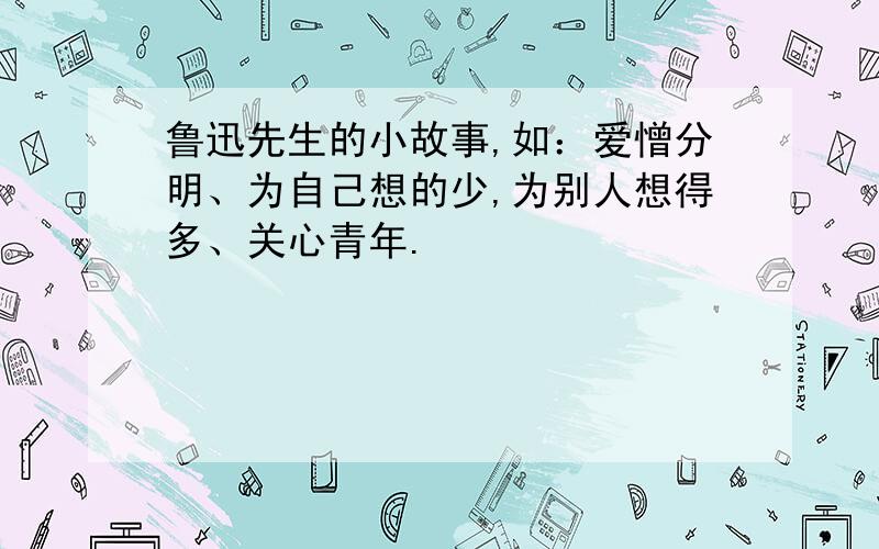 鲁迅先生的小故事,如：爱憎分明、为自己想的少,为别人想得多、关心青年.