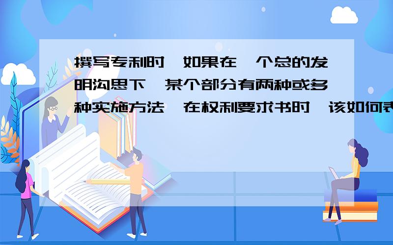 撰写专利时,如果在一个总的发明沟思下,某个部分有两种或多种实施方法,在权利要求书时,该如何表达.如：产品由ABC组成,其中A有两种结构,1、内壳与外壳 2、上壳与下壳 都可以达到同样的目